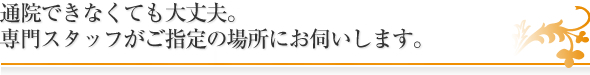 通院できなくても大丈夫。
専門スタッフがご指定の場所にお伺いします。