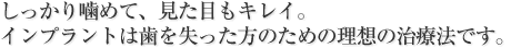 しっかり噛めて、見た目もキレイ。
インプラントは歯を失った方のための理想の治療法です。