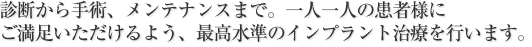 診断から手術、メンテナンスまで。
一人一人の患者様にご満足いただけるよう、最高水準のインプラント治療を行います。