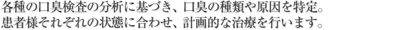 各種の口臭検査の分析に基づき、口臭の種類や原因を特定。
患者様それぞれの状態に合わせ、計画的な治療を行います。