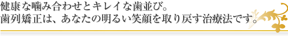 健康な噛み合わせとキレイな歯並び。歯列矯正は、あなたの明るい笑顔を取り戻す治療法です。