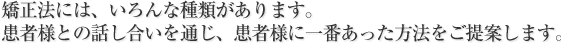 矯正法には、いろんな種類があります。患者様との話し合いを通じ、患者様に一番あった方法をご提案します。