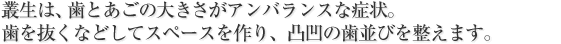 叢生は、歯とあごの大きさがアンバランスな症状。<br />
歯を抜くなどしてスペースを作り、凸凹の歯並びを整えます。