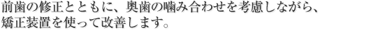 前歯の修正とともに、奥歯の噛み合わせを考慮しながら、
矯正装置を使って改善します。