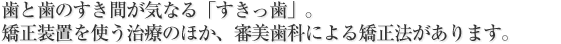 歯と歯のすき間が気なる「すきっ歯」。
矯正装置を使う治療のほか、審美歯科による矯正法があります。