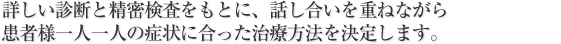 詳しい診断と精密検査をもとに、話し合いを重ねながら
患者様一人一人の症状に合った治療方法を決定します。