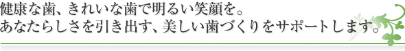 健康な歯、きれいな歯で明るい笑顔を。
あなたらしさを引き出す、美しい歯づくりをサポートします。