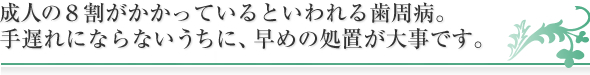 成人の８割がかかっているといわれる歯周病。
手遅れにならないうちに、早めの処置が大事です。