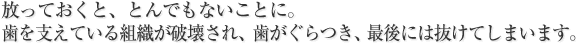 放っておくと、とんでもないことに。
歯を支えている組織が破壊され、歯がぐらつき、最後には抜けてしまいます。